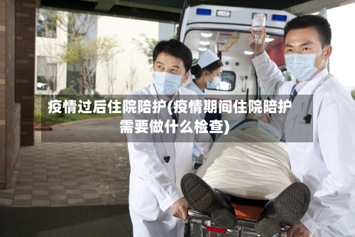 疫情过后住院陪护(疫情期间住院陪护需要做什么检查)