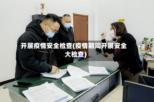 开展疫情安全检查(疫情期间开展安全大检查)