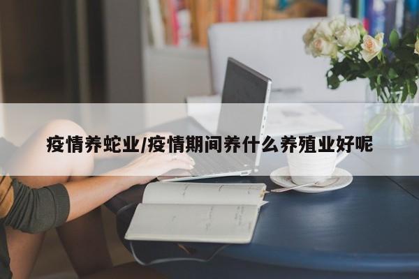 疫情养蛇业/疫情期间养什么养殖业好呢