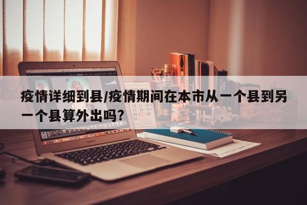 疫情详细到县/疫情期间在本市从一个县到另一个县算外出吗?