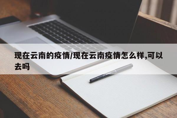 现在云南的疫情/现在云南疫情怎么样,可以去吗